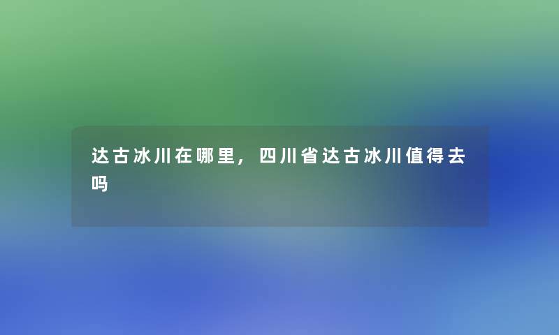 达古冰川在哪里,四川省达古冰川值得去吗