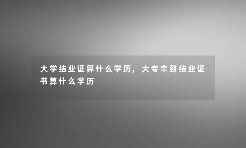 大学结业证算什么学历,大专拿到结业证书算什么学历