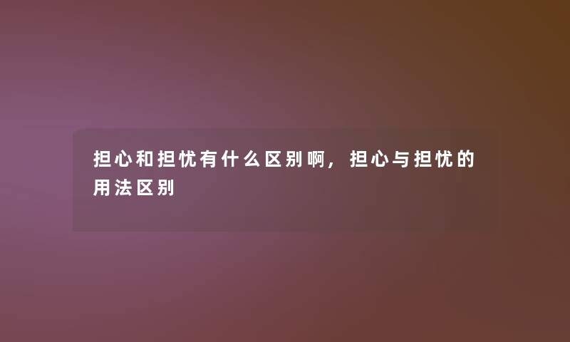 担心和担忧有什么区别啊,担心与担忧的用法区别