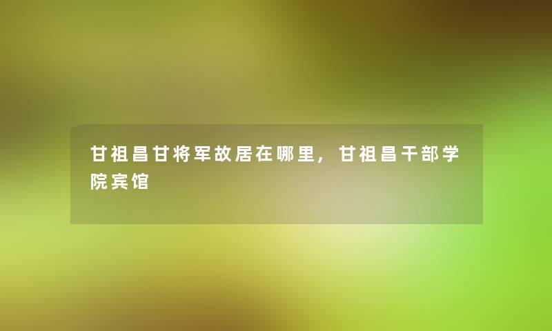 甘祖昌甘将军故居在哪里,甘祖昌干部学院宾馆