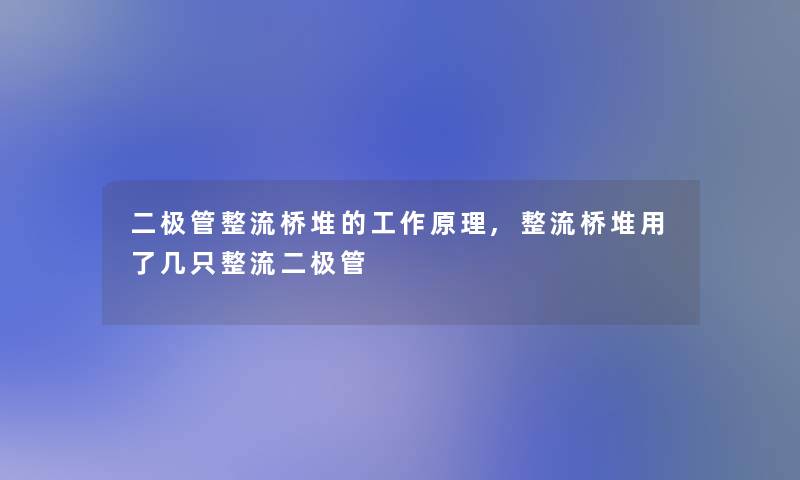 二极管整流桥堆的工作原理,整流桥堆用了几只整流二极管