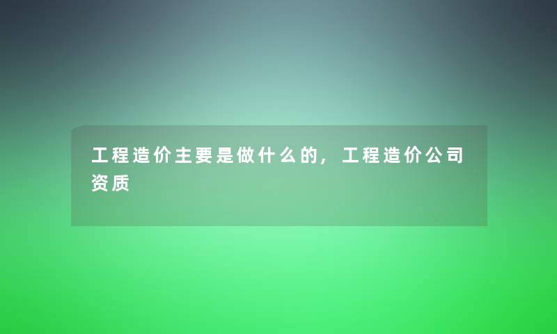 工程造价主要是做什么的,工程造价公司资质
