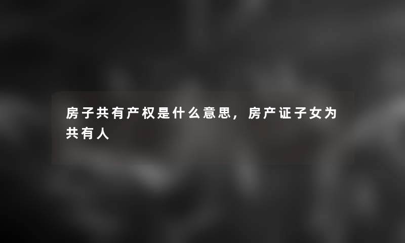 房子共有产权是什么意思,房产证子女为共有人