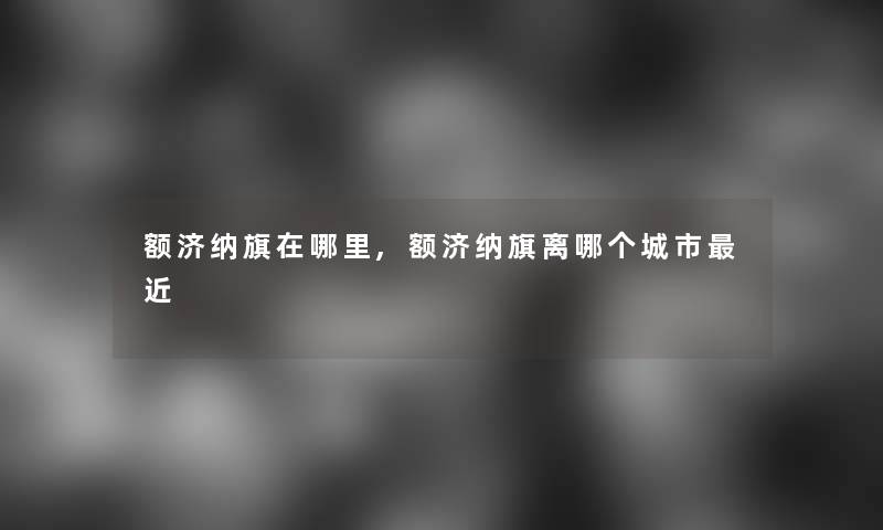 额济纳旗在哪里,额济纳旗离哪个城市近