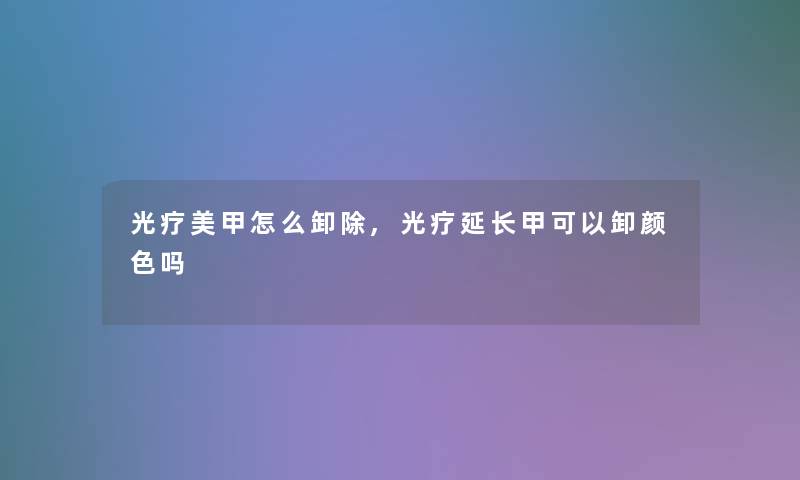 光疗美甲怎么卸除,光疗延长甲可以卸颜色吗