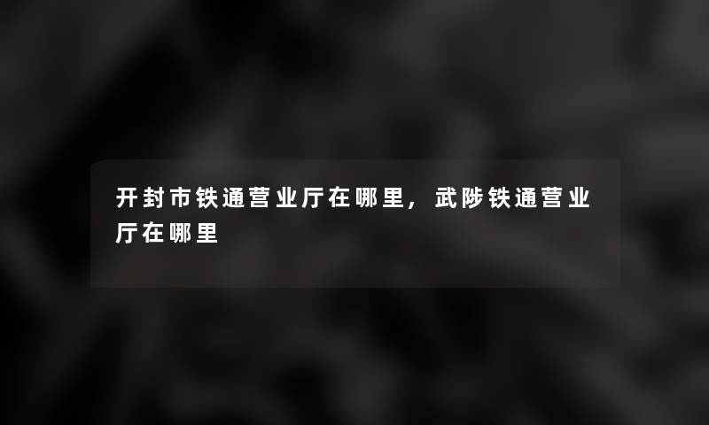 开封市铁通营业厅在哪里,武陟铁通营业厅在哪里