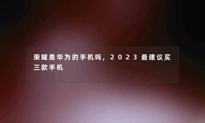 荣耀是华为的手机吗,2023建议买三款手机