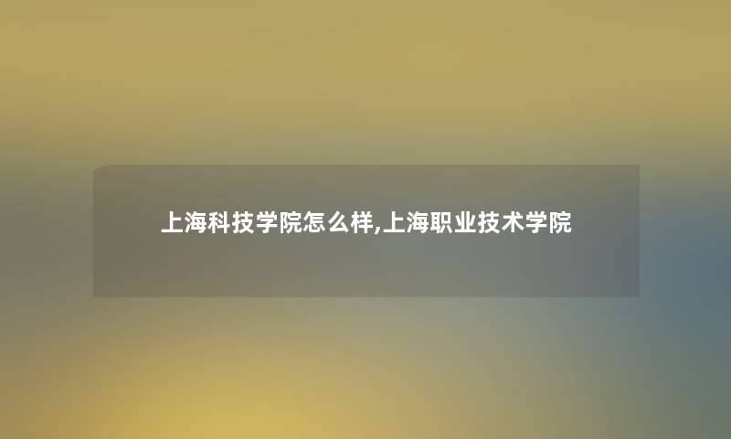 上海科技学院怎么样,上海职业技术学院 上海科技学院怎么样,上海职业技术学院