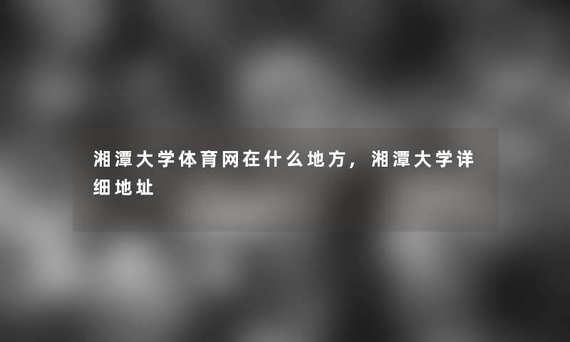 湘潭大学体育网在什么地方,湘潭大学详细地址