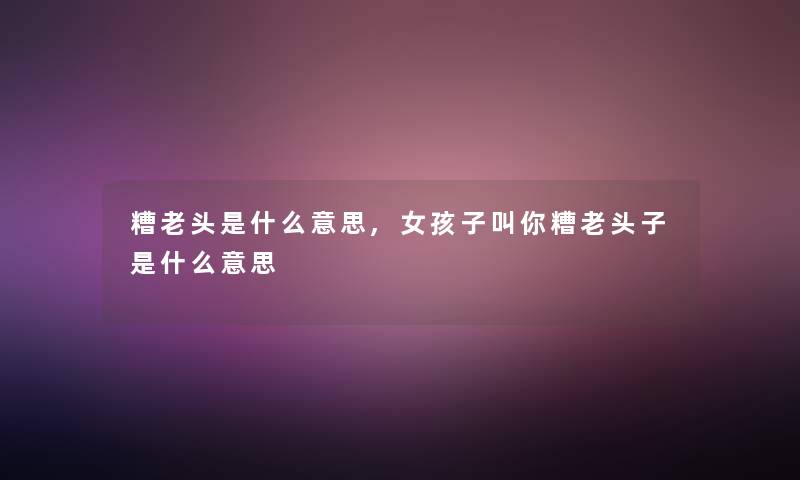 糟老头是什么意思,女孩子叫你糟老头子是什么意思