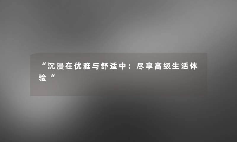 “沉浸在优雅与舒适中：尽享高级生活体验“