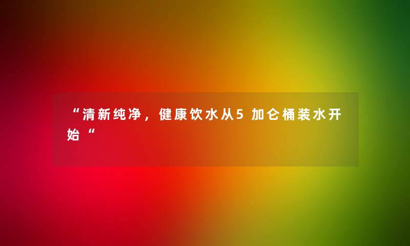 “清新纯净，健康饮水从5加仑桶装水开始“