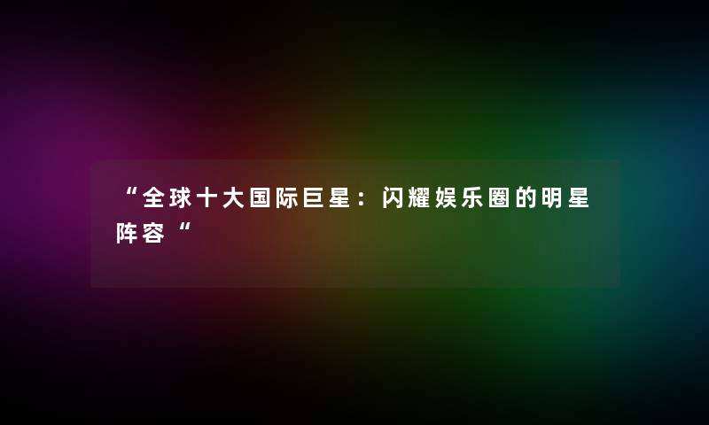 “全球一些国际巨星:闪耀娱乐圈的明星阵容“ “全球一些国际巨星:闪耀娱乐圈的明星阵容“