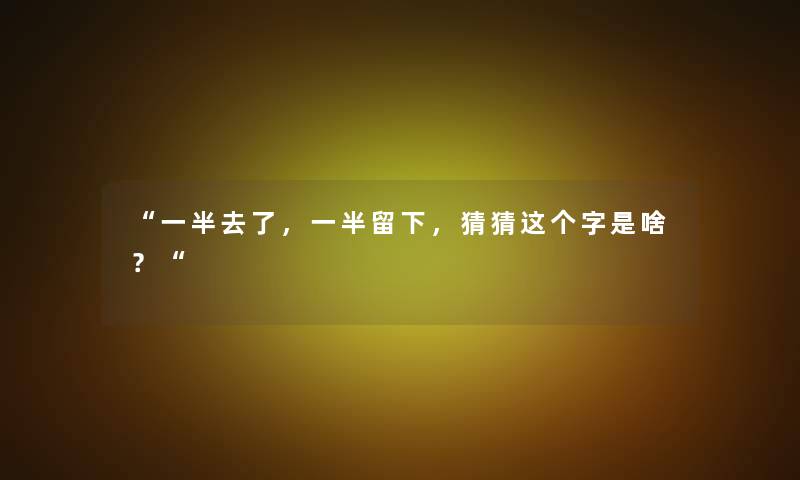 一半去了，一半留下，猜猜这个字是啥？