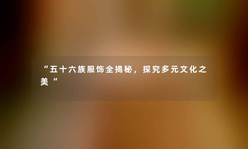 五十六族服饰全揭秘，探究多元文化之美