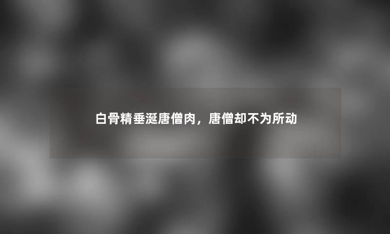 白骨精垂涎唐僧肉，唐僧却不为所动