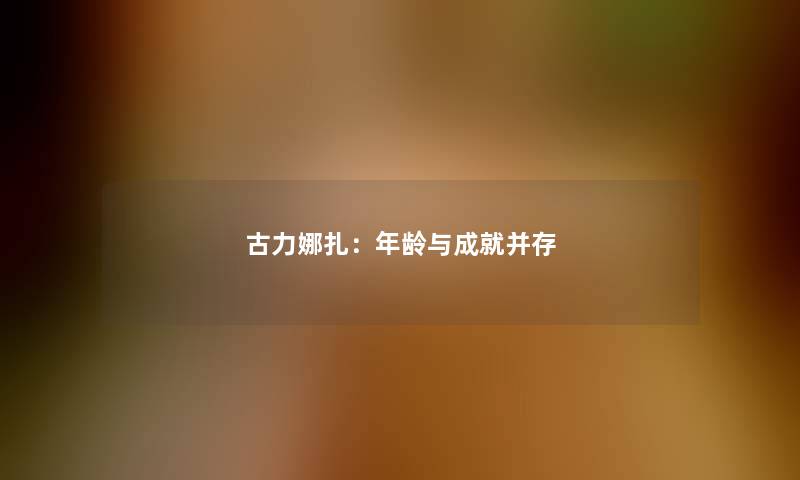 古力娜扎：年龄与成就并存