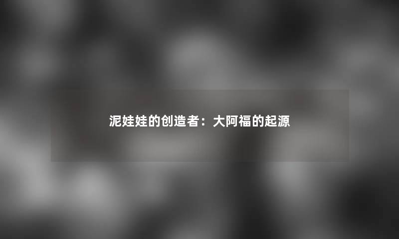 泥娃娃的创造者：大阿福的起源