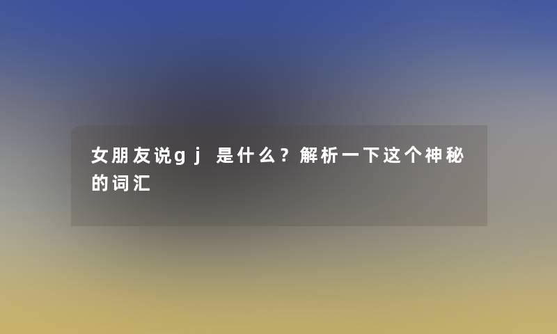 女朋友说gj是什么？解析一下这个神秘的词汇