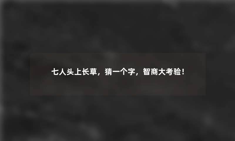 七人头上长草，猜一个字，智商大考验！