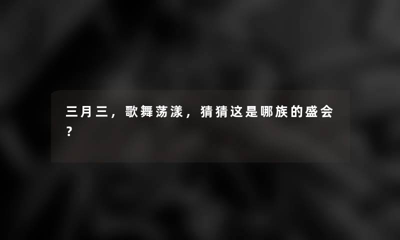 三月三，歌舞荡漾，猜猜这是哪族的盛会？