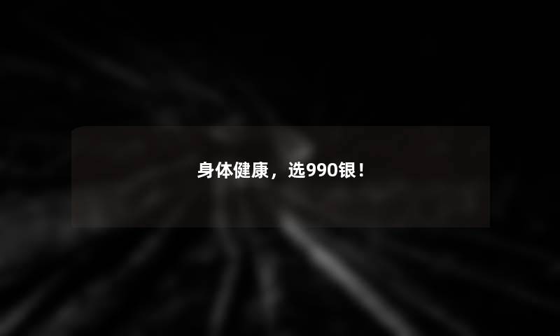 身体健康，选990银！