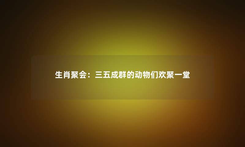 生肖聚会:三五成群的动物们欢聚一堂 生肖聚会:三五成群的动物们欢聚一堂
