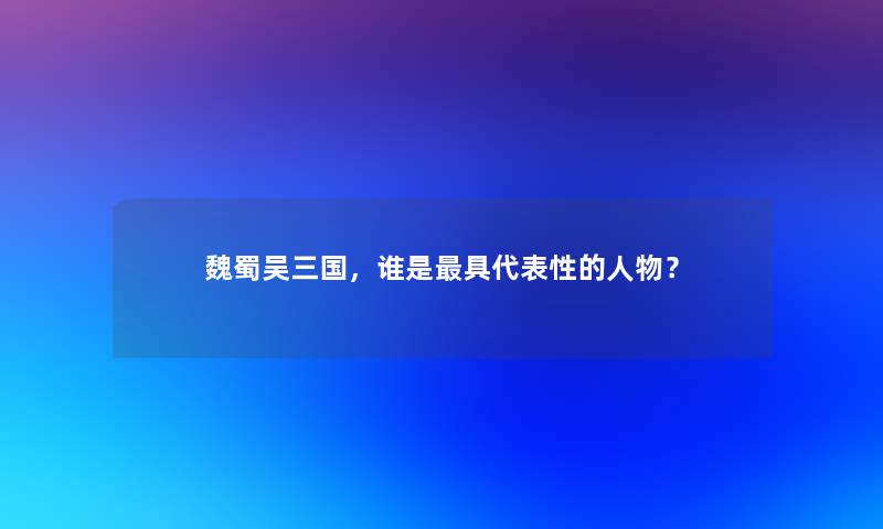 魏蜀吴三国，谁是具代表性的人物？