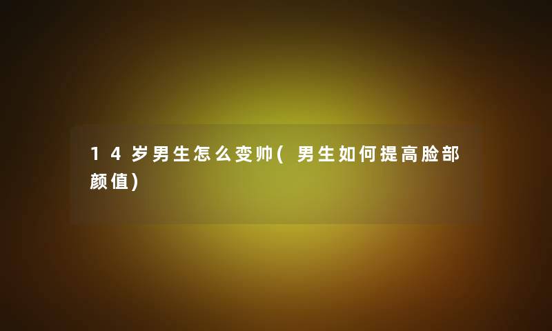 14岁男生怎么变帅(男生如何提高脸部颜值)