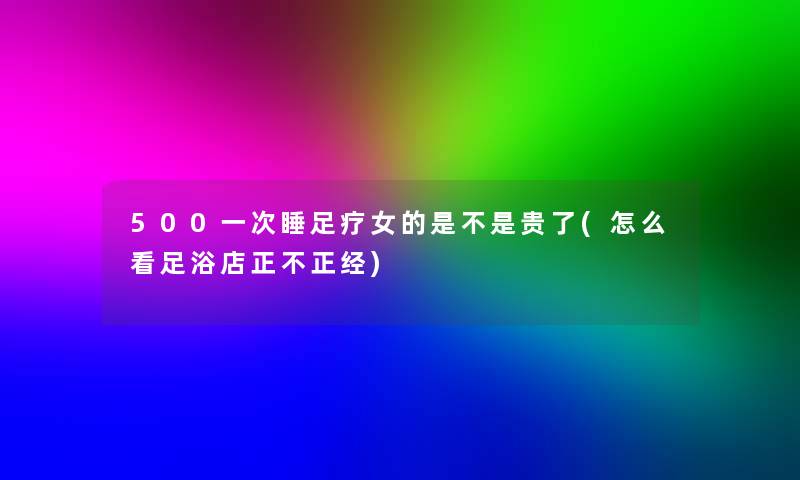 500一次睡足疗女的是不是贵了(怎么看足浴店正不正经)