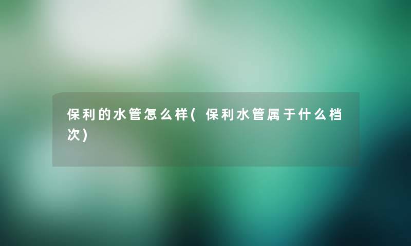 保利的水管怎么样(保利水管属于什么档次)