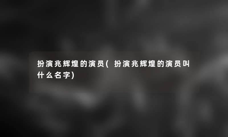 扮演兆辉煌的演员(扮演兆辉煌的演员叫什么名字)