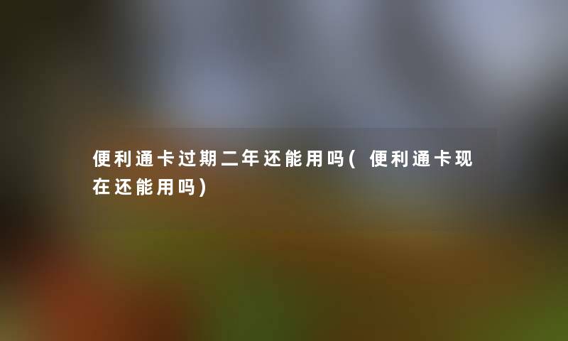 便利通卡过期二年还能用吗(便利通卡还能用吗)