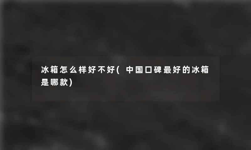冰箱怎么样好不好(中国口碑好的冰箱是哪款)