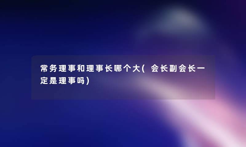 常务理事和理事长哪个大(会长副会长一定是理事吗)