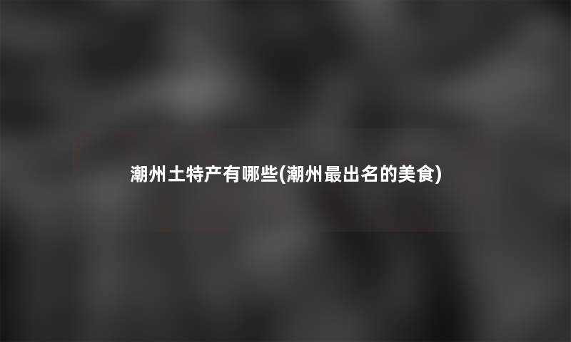 潮州土特产有哪些(潮州出名的美食)
