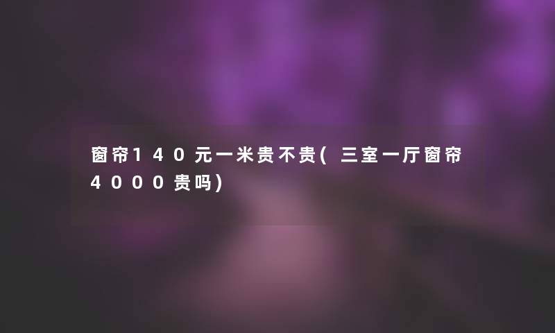 窗帘140元一米贵不贵(三室一厅窗帘4000贵吗)