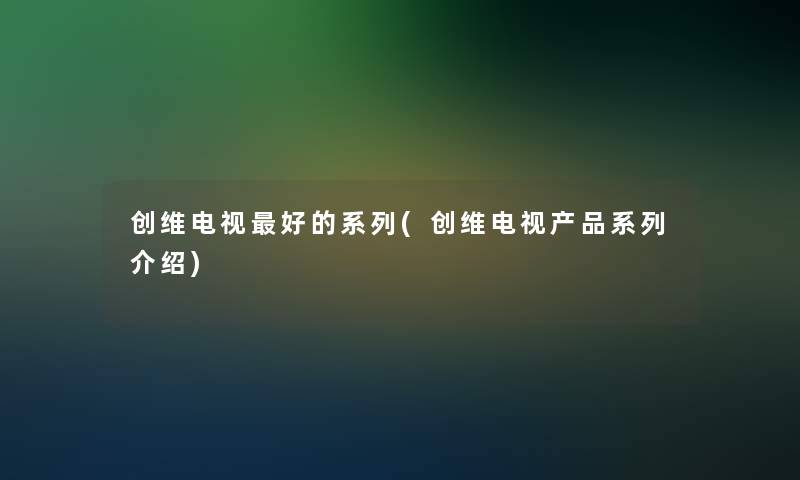 创维电视好的系列(创维电视产品系列介绍)
