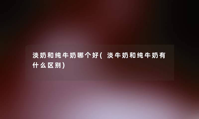淡奶和纯牛奶哪个好(淡牛奶和纯牛奶有什么区别)