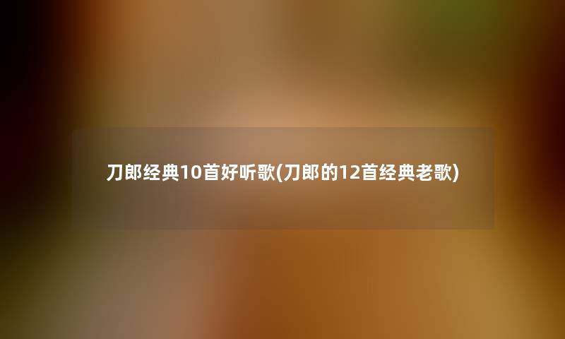 刀郎经典10首好听歌(刀郎的12首经典老歌)