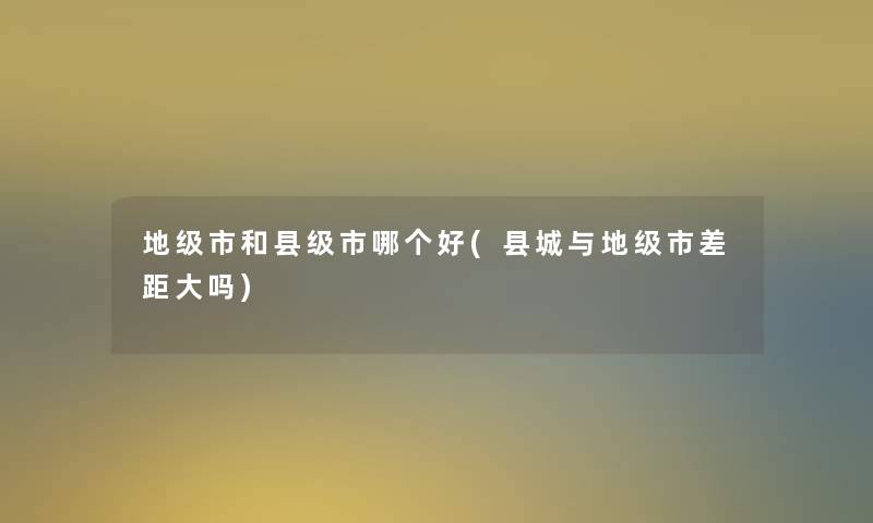 地级市和县级市哪个好(县城与地级市差距大吗)