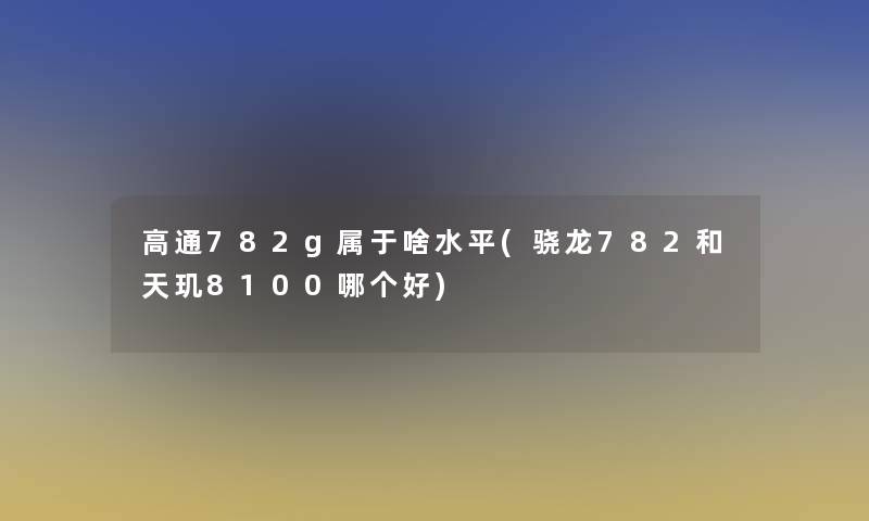 高通782g属于啥水平(骁龙782和天玑8100哪个好)
