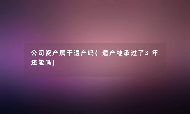 公司资产属于遗产吗(遗产继承过了3年还能吗)