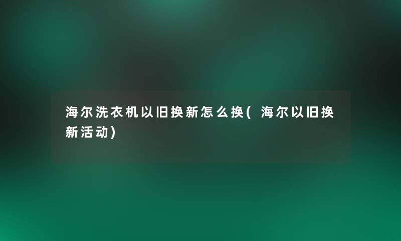 海尔洗衣机以旧换新怎么换(海尔以旧换新活动)
