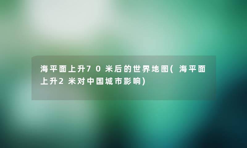 海平面上升70米后的世界地图(海平面上升2米对中国城市影响)