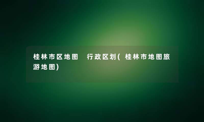 桂林市区地图 行政区划(桂林市地图旅游地图)