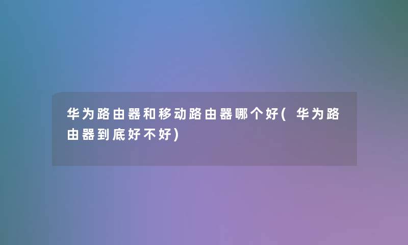 华为路由器和移动路由器哪个好(华为路由器到底好不好)