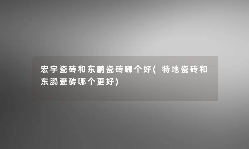 宏宇瓷砖和东鹏瓷砖哪个好(特地瓷砖和东鹏瓷砖哪个更好)