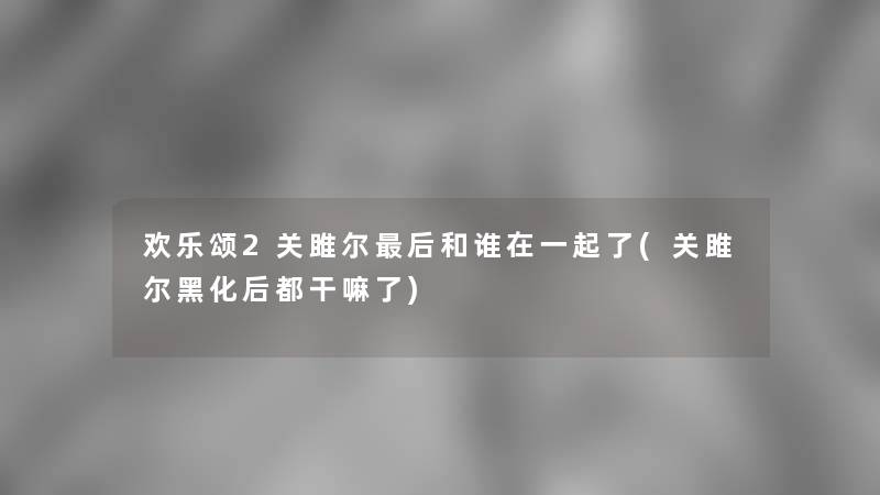 欢乐颂2关雎尔这里要说和谁在一起了(关雎尔黑化后都干嘛了)