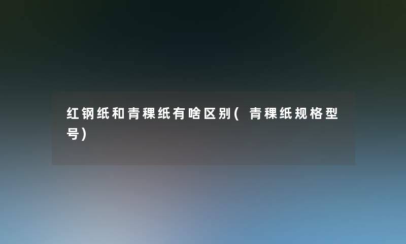 红钢纸和青稞纸有啥区别(青稞纸规格型号)